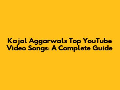 Kajal Aggarwal's Top YouTube Video Songs: A Complete Guide