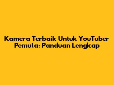 Kamera Terbaik Untuk YouTuber Pemula: Panduan Lengkap