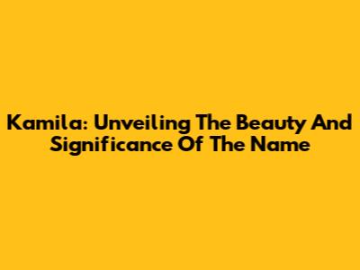Kamila: Unveiling The Beauty And Significance Of The Name