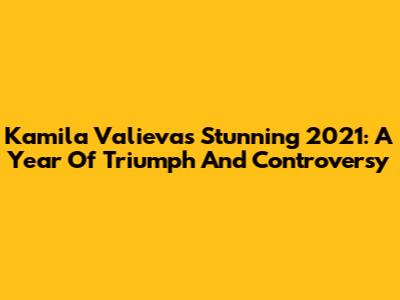 Kamila Valieva's Stunning 2021: A Year Of Triumph And Controversy