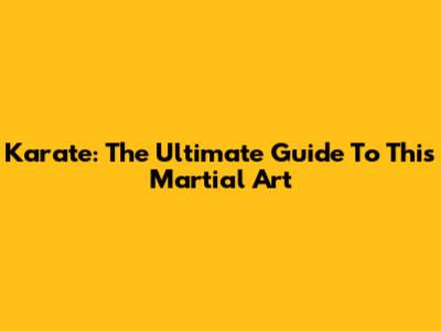 Karate: The Ultimate Guide To This Martial Art