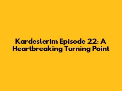 Kardeslerim Episode 22: A Heartbreaking Turning Point