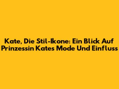 Kate, Die Stil-Ikone: Ein Blick Auf Prinzessin Kates Mode Und Einfluss