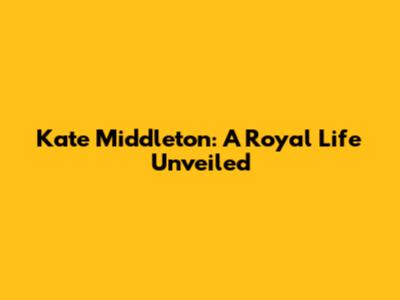 Kate Middleton: A Royal Life Unveiled