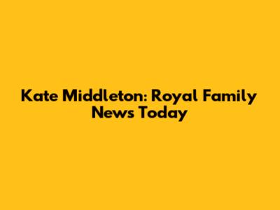 Kate Middleton: Royal Family News Today