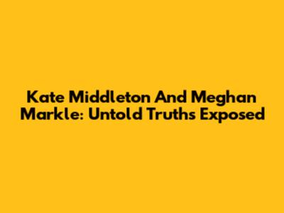 Kate Middleton And Meghan Markle: Untold Truths Exposed