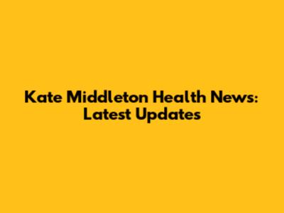 Kate Middleton Health News: Latest Updates