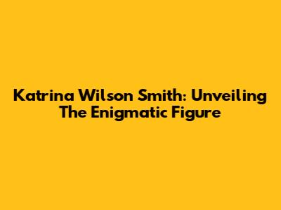 Katrina Wilson Smith: Unveiling The Enigmatic Figure