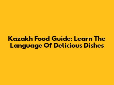 Kazakh Food Guide: Learn The Language Of Delicious Dishes