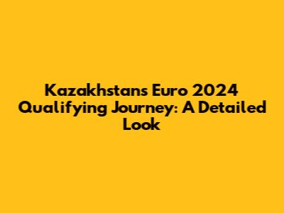 Kazakhstan's Euro 2024 Qualifying Journey: A Detailed Look