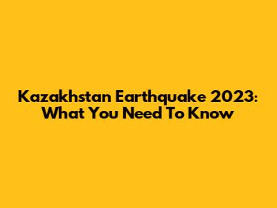 Kazakhstan Earthquake 2023: What You Need To Know