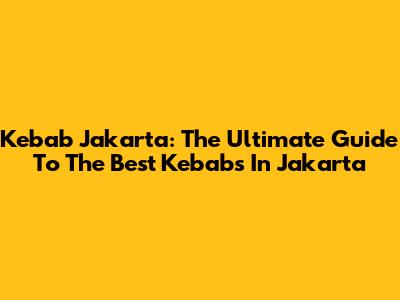 Kebab Jakarta: The Ultimate Guide To The Best Kebabs In Jakarta