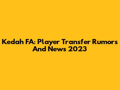 Kedah FA: Player Transfer Rumors And News 2023
