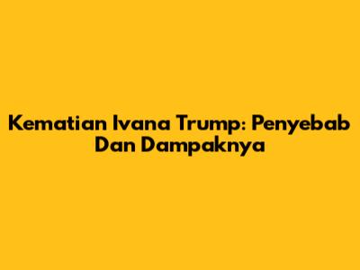 Kematian Ivana Trump: Penyebab Dan Dampaknya