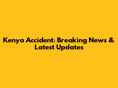Kenya Accident: Breaking News & Latest Updates