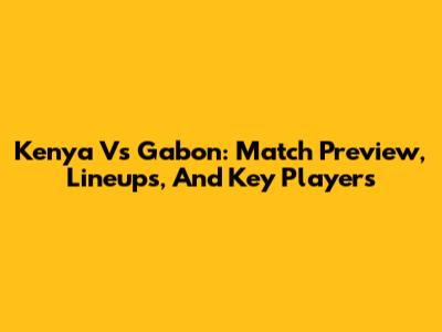 Kenya Vs Gabon: Match Preview, Lineups, And Key Players