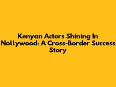 Kenyan Actors Shining In Nollywood: A Cross-Border Success Story