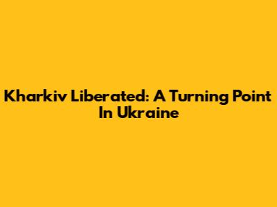 Kharkiv Liberated: A Turning Point In Ukraine