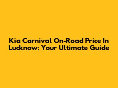 Kia Carnival On-Road Price In Lucknow: Your Ultimate Guide