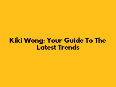 Kiki Wong: Your Guide To The Latest Trends
