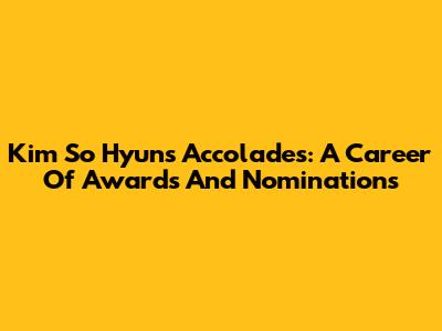 Kim So Hyun's Accolades: A Career Of Awards And Nominations