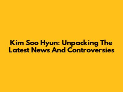 Kim Soo Hyun: Unpacking The Latest News And Controversies