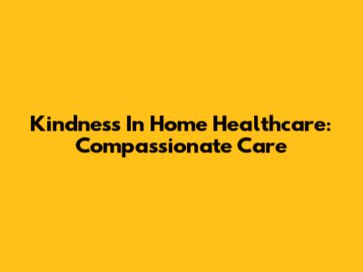 Kindness In Home Healthcare: Compassionate Care