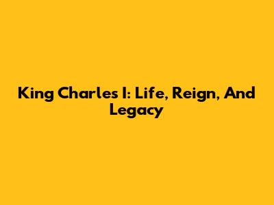 King Charles I: Life, Reign, And Legacy