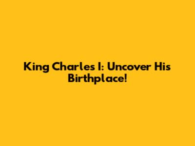 King Charles I: Uncover His Birthplace!
