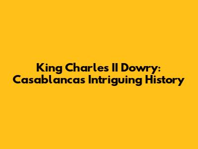 King Charles II Dowry: Casablanca's Intriguing History