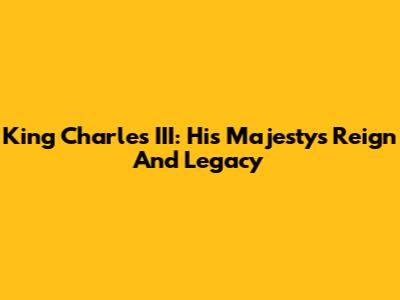 King Charles III: His Majesty's Reign And Legacy