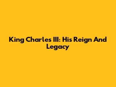 King Charles III: His Reign And Legacy