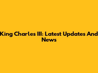 King Charles III: Latest Updates And News