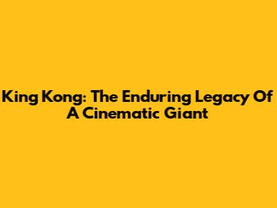 King Kong: The Enduring Legacy Of A Cinematic Giant