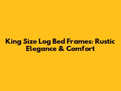 King Size Log Bed Frames: Rustic Elegance & Comfort