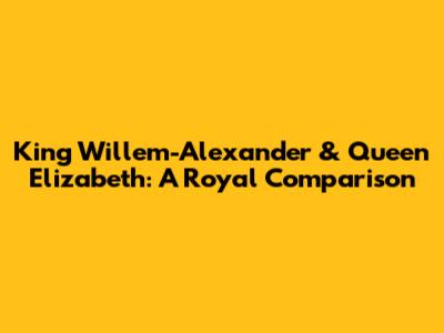 King Willem-Alexander & Queen Elizabeth: A Royal Comparison
