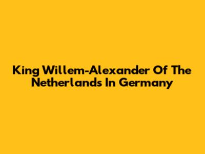 King Willem-Alexander Of The Netherlands In Germany