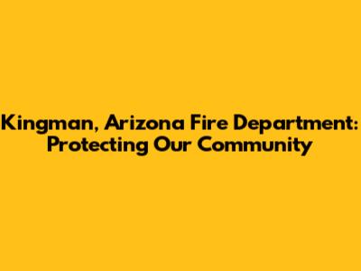Kingman, Arizona Fire Department: Protecting Our Community