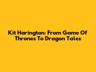Kit Harington: From 'Game Of Thrones' To Dragon Tales