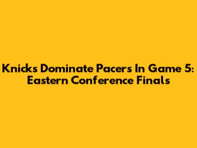 Knicks Dominate Pacers In Game 5: Eastern Conference Finals