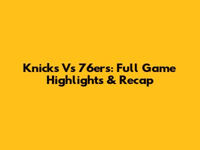 Knicks Vs 76ers: Full Game Highlights & Recap
