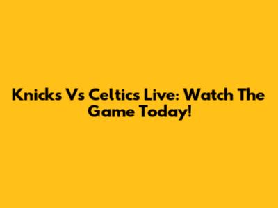 Knicks Vs Celtics Live: Watch The Game Today!