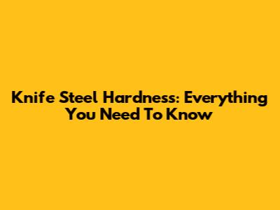 Knife Steel Hardness: Everything You Need To Know