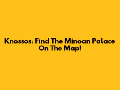 Knossos: Find The Minoan Palace On The Map!