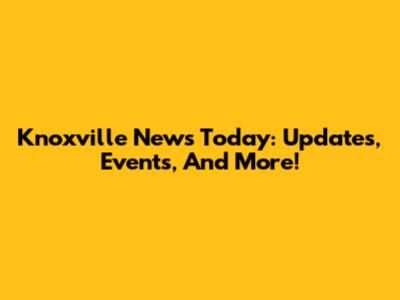 Knoxville News Today: Updates, Events, And More!