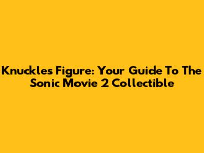 Knuckles Figure: Your Guide To The Sonic Movie 2 Collectible