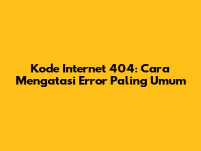 Kode Internet 404: Cara Mengatasi Error Paling Umum