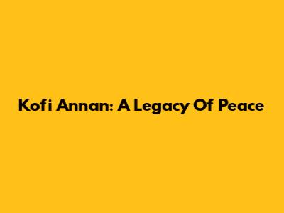 Kofi Annan: A Legacy Of Peace