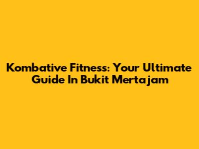 Kombative Fitness: Your Ultimate Guide In Bukit Mertajam