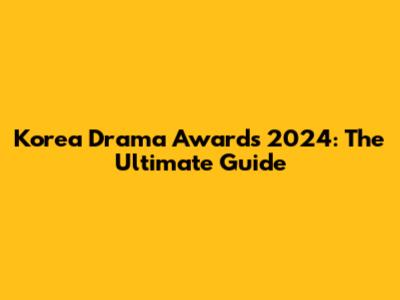 Korea Drama Awards 2024: The Ultimate Guide